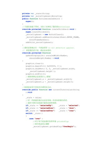 private var _state:String;
private var _movieClipAsset:MovieClip;
public function ButtonAnimatedSkin() {
   super();
   super
}
//当我们创建子类时, 实际上实例化了我们的ButtonClass
override protected function createChildren():void {
                                             void
   super.createChildren();
   super
   _movieClipAsset = new ButtonClass();
   _movieClipAsset.addEventListener(Event.ENTER_FRAME,
       enterFrameHandler);
   addChild(_movieClipAsset);
}
//我们需要确认有一个固态背景 to hit detection against.
// 即使我们看不见，那也是必要的。
override protected function
   updateDisplayList( unscaledWidth:Number,
                               void
       unscaledHeight:Number ):void
{
   graphics.clear();
   graphics.beginFill( 0x000000, 0 );
   graphics.drawRect( 0, 0, _movieClipAsset.width,
       _movieClipAsset.height );
   graphics.endFill();
    //确保剪辑总是放置在0,0像素
    _movieClipAsset.x = _movieClipAsset.width/2;
    _movieClipAsset.y = _movieClipAsset.height/2;
}
//按钮状态发生变化时会调用该方法。
override public function set currentState(value:String
     void
   ):void
{
   _state = value;
    //有一些值我们现在还没有用到；但是如果我们希望，
    //我们当然应该创建不能的动画和剪辑。
    if(_state == "selectedUp"
    if           "selectedUp")   _state = "selected"
                                          "selected";
    if           "selectedDown"
    if(_state == "selectedDown") _state = "down"
                                          "down";
    if(_state == "selectedOver"
    if           "selectedOver") _state = "over"
                                          "over";
    switch(
    switch _state )
    {
       case "over" :
          //对于每个状态我们仅简单地 gotoAndPlay
          //相应状态的正确帧
                                      "OverBegin"
                                      "OverBegin");
          _movieClipAsset.gotoAndPlay("OverBegin"
 