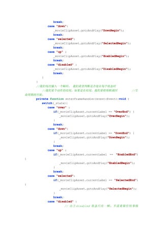 break;
                 break
              case "down"
                   "down":
                                             "DownBegin"
                                             "DownBegin");
                 _movieClipAsset.gotoAndPlay("DownBegin"
                 break;
                 break
              case "selected"
                   "selected":
                                             "SelectedBegin"
                                             "SelectedBegin");
                 _movieClipAsset.gotoAndPlay("SelectedBegin"
                 break
                 break;
              case "up" :
                                             "EnabledBegin"
                                             "EnabledBegin");
                 _movieClipAsset.gotoAndPlay("EnabledBegin"
                 break;
                 break
              case "disabled" :
                                             "DisabledBegin"
                                             "DisabledBegin");
                 _movieClipAsset.gotoAndPlay("DisabledBegin"
                 break;
                 break
          }
      }
    //我们每次输入一个帧时， 我们希望判断是否处在每个状态时
       //我们某个动作的结尾，如果是在结尾，我们要将剪辑调回                           //生
命周期的开始。
                                                     void
    private function enterFrameHandler(event:Event):void {
       switch(_state){
       switch
           case "over" :
              if(_movieClipAsset.currentLabel == "OverEnd" {
              if                                  "OverEnd")
                                              "OverBegin"
                                              "OverBegin");
                  _movieClipAsset.gotoAndPlay("OverBegin"
              }
              break;
              break
           case "down"
                "down":
              if
              if(_movieClipAsset.currentLabel == "DownEnd" {
                                                  "DownEnd")
                                              "DownBegin"
                                              "DownBegin");
                  _movieClipAsset.gotoAndPlay("DownBegin"
              }
              break;
              break
           case "up" :
              if(_movieClipAsset.currentLabel == "EnabledEnd"
              if                                   "EnabledEnd")
{
                                              "EnabledBegin"
                                              "EnabledBegin");
                  _movieClipAsset.gotoAndPlay("EnabledBegin"
              }
              break;
              break
           case "selected"
                "selected":
              if(_movieClipAsset.currentLabel == "SelectedEnd"
              if                                  "SelectedEnd")
{
                                              "SelectedBegin"
                                              "SelectedBegin");
                  _movieClipAsset.gotoAndPlay("SelectedBegin"
              }
              break;
              break
           case "disabled" :
                       // 由于 disabled 状态只有一帧，不需要做任何事情
 