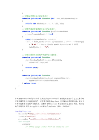 }
        // 重载标签域以显示自定义文本
        override protected function get labelRect():Rectangle
        {
           return new Rectangle(14, 5, 150, 30);
        }
        // 重载下载进度处理器以显示自定义文本。
        override protected function progressHandler(
                                  void
           event:ProgressEvent ):void
        {
           super.progressHandler(event);
           super
           label = Math.round(event.bytesLoaded / 1000 ).toString()
               + "k of " + Math.round( event.bytesTotal / 1000
               ).toString() + "k"
                              "k";
        }


        // 重载以确保在初始化和下载时显示进度条。
        override protected function
           showDisplayForInit(elapsedTime:int,
               count:int):Boolean
        {
           return true
                   true;
        }

        override protected function
           showDisplayForDownloading( elapsedTime:int,
               event:ProgressEvent):Boolean
        { return true }
                 true;
    }
}




本例重载 DownloadProgressBar 定义的 progressHandler 事件处理器显示自定义文本以响
应引导器所发出 PROGRESS 事件。在重载只读的 labelRect 同时修改标签的显示域。显示文
本布告的标签由父类内在地生成。若想将 DPBSubclass 类设置为自定义引导界面，利用完
整合法的类名设置<mx:Application>标记的 preloader 属性，代码如下：

<mx:Application
   xmlns:mx="http://www.adobe.com/2006/mxml"
   layout="vertical"
   preloader="oreilly.cookbook.DPBSubclass">
   <mx:Script>
       <![CDATA[
          // embed large audio file in order to see
 