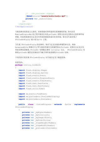 //   the preloader display.
           Embed        "assets/audio/audio.mp3"
           Embed(source="assets/audio/audio.mp3"
          [Embed        "assets/audio/audio.mp3")]
          private var _audio:Class;
       ]]>
   </mx:Script>
</mx:Application>

当修改继承来的显示元素时，如果你想对事件处理有更细微的控制，你可以在
DownloadProgressBar 的子类中修改公共的 preloader 设置方法以定义你自己的的事件处
理器。但如果你想对自定义引导界面的视觉组成有更多控制，你可以生成实现了
IPreloaderDisplay 接口的 Sprite 子类。

当生成 IPreloaderDisplay 的实例时，你应当定义实现各种属性和方法。例如
backgroundColor 和舞台尺寸等与视觉外貌有关的属性值由 Preloader 实例在自定义引导
界面实例化前赋值。        Preloader 实例随后调用 initialize 方法。 IPreloaderDisplay 实
例的 preloader 属性是实现时应当赋予事件处理器的 Preloader 实例。

下列代码片段实现 IPreloaderDisplay 以生成自定义下载进度条：

查看代码：
package oreilly.cookbook
{
   import flash.display.Shape;
   import flash.display.Sprite;
   import flash.events.Event;
   import flash.events.ProgressEvent;
   import flash.events.TimerEvent;
   import flash.text.TextField;
   import flash.text.TextFormat;
   import flash.utils.Timer;

   import mx.events.FlexEvent;
   import mx.preloaders.IPreloaderDisplay;
   import mx.preloaders.Preloader;

   public    class    CustomProgress   extends   Sprite   implements
IPreloaderDisplay
   {
       private var   _bgAlpha:Number;
       private var   _bgColor:uint;
       private var   _bgImage:Object;
       private var   _bgSize:String;
       private var   _stageHeight:Number;
       private var   _stageWidth:Number;
       private var   _preloader:Preloader;
 