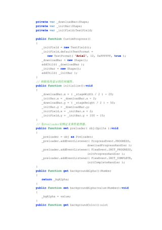 private var _downloadBar:Shape;
private var _initBar:Shape;
private var _initField:TextField;

public function CustomProgress()
{
   _initField = new TextField();
   _initField.defaultTextFormat =
       new TextFormat( 'Arial' 12, 0xFFFFFF, true );
                       'Arial',
   _downloadBar = new Shape();
   addChild( _downloadBar );
   _initBar = new Shape();
   addChild( _initBar );
}
// 初始化待显示的任何属性。
                             void
public function initialize():void
{
   _downloadBar.x = ( _stageWidth / 2 ) - 20;
   _initBar.x = _downloadBar.x - 2;
   _downloadBar.y = ( _stageHeight / 2 ) - 50;
   _initBar.y = _downloadBar.y;
   _initField.x = _initBar.x + 2;
   _initField.y = _initBar.y + 100 - 15;
}
// 为Preloader实例定义事件处理器。
                                             void
public function set preloader( obj:Sprite ):void
{
   _preloader = obj as Preloader;
   _preloader.addEventListener( ProgressEvent.PROGRESS,
                              downloadProgressHandler );
   _preloader.addEventListener( FlexEvent.INIT_PROGRESS,
                              initProgressHandler );
   _preloader.addEventListener( FlexEvent.INIT_COMPLETE,
                              initCompleteHandler );
}
public function get backgroundAlpha():Number
{
   return _bgAlpha;
}
                                                  void
public function set backgroundAlpha(value:Number):void
{
   _bgAlpha = value;
}
public function get backgroundColor():uint
 