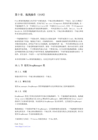 第十章. 拖拽操作 (小河)

Flex 框架的拖拽能力允许用户可视化地从一个地方移动数据到另一个地方，这大大增强了
富互联网应用程序的体验性。    任何扩展了 mx.core.UIComponent 类的组件都支持拖拽。    在一
个拖拽操作中，    有一个初始方(initiator)和一个接收方(receiver)。任何一个 UIComponent
的实例都能接受由拖拽动作初始的释放操作。一些列表类的 Flex 组件，如 List、Tree 和
DataGrid，具有管理拖拽操作的内置支持。     这实现了从一个地方移动数据到另一个地方和组
件本身的过程的自动化。

一个拖拽操作始于一个鼠标动作。你通过点击鼠标选择一个组件或条目(item)，然后保持鼠
标按钮的按下状态，拖拽这个条目。在拖拽的同时，一幅被称为拖拽代理的图像显示出来，
并随着鼠标移动，表明这个条目正在被拖拽。连同拖拽代理一起，一些内置的图标显示出来
表明指针经过一个接受释放操作的组件。要使一个组件接受释放操作，你应该在组件上设置
拖拽事件处理器。一个可释放组件被认为是一个释放目标，它可以检查拖拽源数据，以确定
这些数据的格式是否被这个组件所接受。拖拽源数据能够从一个组件被复制或移动到另一个
组件，甚至是同一个组件——这个组件既是拖拽初始器也是释放目标。

本章着重讲解 Flex 框架的拖拽能力，以及它们怎样丰富用户的体验。


10.1.节 使用 DragManager 类

10.1.1. 问题

你想在程序中从一个地方移动数据到另一个地方。

10.1.2. 解决方法

使用 mx.manager.DragManager 类管理拖拽操作以及在释放目标上监听拖拽事件。

10.1.3. 讨论

DragManager 类用于管理在你的程序里执行的拖拽操作。当一个拖拽操作被初始化，拖拽源
(drag source)通过静态方法 doDrag 增加到 DragManager。被称为释放目标(drop target)
的组件了注册事件监听器，从而监听由 DragManager 发出的事件。它们接受 DragManager
上可用的数据源。

数据源通过一个初始组件赋予 DragManager，它们能够被移动或复制。一个拖拽操作的缺省
处理过程是从一个地方移动数据到另一个地方国。      但如有需要实现自己的复制过程，你可以
使用 DragManager 手动添加拖拽支持。

下面的例子让你在一个 Canvas 容器里移动一个 Box 组件。

Code View:
<mx:Application
 