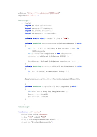 xmlns:mx="http://www.adobe.com/2006/mxml"
layout="horizontal">

<mx:Script>
   <![CDATA[
       import   mx.core.DragSource;
       import   mx.core.IUIComponent;
       import   mx.events.DragEvent;
       import   mx.managers.DragManager;

      private static const FORMAT:String = "box"
                                           "box";

                                                         void
      private function mouseDownHandler(evt:MouseEvent ):void
      {
         var initiator:IUIComponent = evt.currentTarget as
             IUIComponent;
         var dragSource:DragSource = new DragSource();
         dragSource.addData( initiator, FORMAT );

          DragManager.doDrag( initiator, dragSource, evt );
      }
                                                         void
      private function dragEnterHandler( evt:DragEvent ):void
      {
         if(
         if evt.dragSource.hasFormat( FORMAT ) )
         {

      DragManager.acceptDragDrop(Canvas(evt.currentTarget));
         }
      }
                                                    void
      private function dropHandler( evt:DragEvent ):void
      {
          var box:Box = Box( evt.dragInitiator );
          box.x = evt.localX;
          box.y = evt.localY;
      }

   ]]>
</mx:Script>

<mx:Canvas id="canvas"
   backgroundColor="0xEEEEEE"
   width="300" height="300"
   dragEnter="dragEnterHandler(event);"
   dragDrop="dropHandler(event);">
 