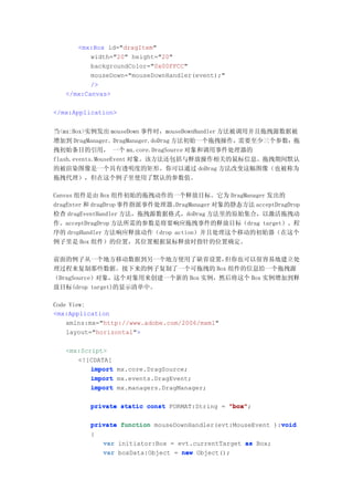 <mx:Box id="dragItem"
          width="20" height="20"
          backgroundColor="0x00FFCC"
          mouseDown="mouseDownHandler(event);"
          />
   </mx:Canvas>

</mx:Application>


当<mx:Box>实例发出 mouseDown 事件时，mouseDownHandler 方法被调用并且拖拽源数据被
增加到 DragManager。DragManager.doDrag 方法初始一个拖拽操作，需要至少三个参数：拖
拽初始条目的引用， 一个 mx.core.DragSource 对象和调用事件处理器的
flash.events.MouseEvent 对象。该方法还包括与释放操作相关的鼠标信息。拖拽期间默认
的被渲染图像是一个具有透明度的矩形。你可以通过 doDrag 方法改变这幅图像（也被称为
拖拽代理），但在这个例子里使用了默认的参数值。

Canvas 组件是由 Box 组件初始的拖拽动作的一个释放目标。它为 DragManager 发出的
dragEnter 和 dragDrop 事件指派事件处理器。DragManager 对象的静态方法 acceptDragDrop
检查 dragEventHandler 方法，拖拽源数据格式，doDrag 方法里的原始集合，以激活拖拽动
作。acceptDragDrop 方法所需的参数是将要响应拖拽事件的释放目标（drag target）。程
序的 dropHandler 方法响应释放动作（drop action）并且处理这个移动的初始器（在这个
例子里是 Box 组件）的位置，其位置根据鼠标释放时指针的位置确定。

前面的例子从一个地方移动数据到另一个地方使用了缺省设置，        但你也可以很容易地建立处
理过程来复制那些数据。接下来的例子复制了一个可拖拽的 Box 组件的信息给一个拖拽源
（DragSource）对象，这个对象用来创建一个新的 Box 实例，然后将这个 Box 实例增加到释
放目标(drop target)的显示清单中。

Code View:
<mx:Application
    xmlns:mx="http://www.adobe.com/2006/mxml"
    layout="horizontal">

   <mx:Script>
      <![CDATA[
          import mx.core.DragSource;
          import mx.events.DragEvent;
          import mx.managers.DragManager;

          private static const FORMAT:String = "box"
                                               "box";

                                                             void
          private function mouseDownHandler(evt:MouseEvent ):void
          {
             var initiator:Box = evt.currentTarget as Box;
             var boxData:Object = new Object();
 