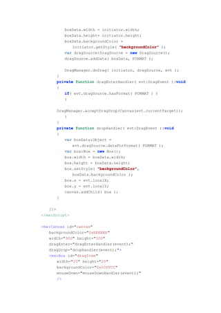 boxData.width = initiator.width;
          boxData.height= initiator.height;
          boxData.backgroundColor =
             initiator.getStyle( "backgroundColor" );
          var dragSource:DragSource = new DragSource();
          dragSource.addData( boxData, FORMAT );

          DragManager.doDrag( initiator, dragSource, evt );
      }
                                                         void
      private function dragEnterHandler( evt:DragEvent ):void
      {
         if(
         if evt.dragSource.hasFormat( FORMAT ) )
         {

      DragManager.acceptDragDrop(Canvas(evt.currentTarget));
         }
      }
                                                    void
      private function dropHandler( evt:DragEvent ):void
      {
          var boxData:Object =
             evt.dragSource.dataForFormat( FORMAT );
          var box:Box = new Box();
          box.width = boxData.width;
          box.height = boxData.height;
          box.setStyle( "backgroundColor"
                        "backgroundColor",
             boxData.backgroundColor );
          box.x = evt.localX;
          box.y = evt.localY;
          canvas.addChild( box );
      }

   ]]>
</mx:Script>

<mx:Canvas id="canvas"
   backgroundColor="0xEEEEEE"
   width="300" height="300"
   dragEnter="dragEnterHandler(event);"
   dragDrop="dropHandler(event);">
   <mx:Box id="dragItem"
       width="20" height="20"
       backgroundColor="0x00FFCC"
       mouseDown="mouseDownHandler(event);"
       />
 