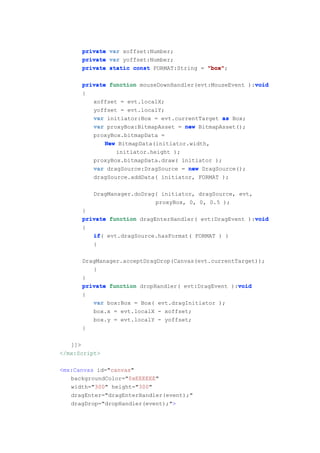private var xoffset:Number;
      private var yoffset:Number;
      private static const FORMAT:String = "box"
                                           "box";

                                                         void
      private function mouseDownHandler(evt:MouseEvent ):void
      {
         xoffset = evt.localX;
         yoffset = evt.localY;
         var initiator:Box = evt.currentTarget as Box;
         var proxyBox:BitmapAsset = new BitmapAsset();
         proxyBox.bitmapData =
             New BitmapData(initiator.width,
                initiator.height );
         proxyBox.bitmapData.draw( initiator );
         var dragSource:DragSource = new DragSource();
         dragSource.addData( initiator, FORMAT );

          DragManager.doDrag( initiator, dragSource, evt,
                            proxyBox, 0, 0, 0.5 );
      }
                                                         void
      private function dragEnterHandler( evt:DragEvent ):void
      {
         if(
         if evt.dragSource.hasFormat( FORMAT ) )
         {

      DragManager.acceptDragDrop(Canvas(evt.currentTarget));
         }
      }
                                                    void
      private function dropHandler( evt:DragEvent ):void
      {
          var box:Box = Box( evt.dragInitiator );
          box.x = evt.localX - xoffset;
          box.y = evt.localY - yoffset;
      }

   ]]>
</mx:Script>

<mx:Canvas id="canvas"
   backgroundColor="0xEEEEEE"
   width="300" height="300"
   dragEnter="dragEnterHandler(event);"
   dragDrop="dropHandler(event);">
 