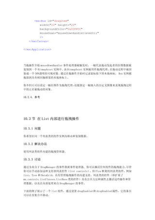 <mx:Box id="dragItem"
          width="20" height="20"
          backgroundColor="0x00FFCC"
          mouseDown="mouseDownHandler(event);"
          />
   </mx:Canvas>

</mx:Application>




当拖操作开始 mouseDownHandler 事件处理器被触发时，一幅代表拖动发起者的位图数据被
复制到一个 BitmapAsset 实例中。 BitmapAsset 实例被用作拖拽代理，
                        该                    在拖动过程中被渲
染成一个 50%透明的可视对象。     通过在拖操作开始时记录鼠标按下的本地座标， Box 实例被
拖放到具有相同偏移量的本地座标上。

你不但只可以设定一幅位图作为拖拽代理，还能指定一幅嵌入的自定义图像来表现拖拽过程
中的正在被拖动的对象。

10.2.4．参考




10.3 节 在 List 内部进行拖拽操作

10.3.1 问题

你希望在同一个列表类的组件实例内移动和复制数据。

10.3.2 解决办法

使用列表类组件内建的拖拽管理器。

10.3.3 讨论

通过为来自于 DragManager 的事件指派事件处理器, 你可以激活任何组件的拖拽能力。        尽管
你可以手动添加这种支持到列表控件（list controls），但 Flex 框架的列表类组件，例如
list，Tree 和 DataGrid，具有管理拖拽操作的内建支持。列表类的控件（即扩展了
mx.controls.listClasses.ListBase 类的控件）具有公共方法和属性去激活这些操作和管
理数据，以及在内部处理来自 DragManager 的事件。

下面的例子展示了一个 list 组件，通过设置 dragEnabled 和 dropEnabled 属性，它的条目
可以在其集合中移动。
 