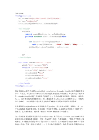Code View:
<mx:Application
    xmlns:mx="http://www.adobe.com/2006/mxml"
    layout="horizontal"
    creationComplete="creationHandler();">

   <mx:Script>
      <![CDATA[
          import mx.collections.ArrayCollection;
                                             void
          private function creationHandler():void
          {
             var collection:ArrayCollection =
                                       'Josh' 'Todd', 'Abey']
                 new ArrayCollection( ['Josh' 'Todd' 'Abey' );
                                       'Josh',
             contactList.dataProvider = collection;
          }

      ]]>
   </mx:Script>

   <mx:Panel title="Contact List:"
       width="200" height="200">
       <mx:List id="contactList"
          width="100%" height="100%"
          dragEnabled="true"
          dropEnabled="true"
          dragMoveEnabled="true"
          />
   </mx:Panel>
</mx:Application>


例子里的 List 控件的内置 dragEnabled, dropEnabled 和 dragMoveEnabled 属性都被设置为
true。本质上，dragEnabled 和 dropEnabled 属性允许该组件响应来自 DragManager 类的事
件。dragMoveEnabled 属性是条目是否能够在 list 内移动或复制的标志。缺省地，该值为
false，允许增加拖拽源数据到 list 里。通过设置 dragMoveEnabled 属性为 true，当拖拽
事件完成时，list 内的条目将会从它先前的位置被移动到鼠标指针所指向的位置。

设置或保留 dragMoveEnabled 属性的缺省值为 false，将允许复制数据。本例中，在 list
中执行拖拽操作选择条目时，你会看到一些奇妙的事情。这是因为这些类来自于操作 API
的集合，它们操作数据，使用唯一标识符（UID）来标识集合中的条目。

当一个条目被增加到列表类控件的 dataProvider，私有的方法 ListBase.copyItemWithUID
被调用并给该拖拽的条目指派一个唯一的标识符。            然而，  当数据源是一个简单的字符串对象
列表时，  如本例使用的源于 Array 的 ArrayCollection，这些条目不会在内部被赋予一个新
的 ID。所以，在这个例子中当你在 list 控件中执行选择操作，你会看到此操作通过 UID 在
 