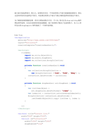 最大索引处选择条目。换言之，如果你首次从一个列表的第五个索引处拖拽复制条目，那么
无论何时你再次选择这个条目，列表都会将第五个索引当做正确的选择来渲染这个条目。

为了确保复制的数据是唯一的并且增加到集合中有一个 UID，你可以为 drag-and-drop 操作
增加事件处理，以及在需要的时候复制数据。接下来的例子修改了先前的例子，为 lits 控
件发出的 dragComplete 事件指派了一个事件处理器。




Code View:
<mx:Application
    xmlns:mx="http://www.adobe.com/2006/mxml"
    layout="horizontal"
    creationComplete="creationHandler();">

   <mx:Script>
      <![CDATA[
          import mx.utils.ObjectUtil;
          import mx.events.DragEvent;
          import mx.collections.ArrayCollection;

                                             void
          private function creationHandler():void
          {
             var collection:ArrayCollection =
                 new ArrayCollection( ['Josh' 'Todd' 'Abey' );
                                       'Josh' 'Todd', 'Abey']
                                       'Josh',
             contactList.dataProvider = collection;
          }

                                                        void
          private function dropHandler( evt:DragEvent ):void
          {
             var listItem:Object =
                 evt.dragSource.dataForFormat( "items" );
             var index:int = contactList.calculateDropIndex(evt);
             ArrayCollection( contactList.dataProvider )
                 .setItemAt(ObjectUtil.copy( listItem ), index );
          }

      ]]>
   </mx:Script>

   <mx:Panel title="Contact List:"
      width="200" height="200">
      <mx:List id="contactList"
          width="100%" height="100%"
          dragEnabled="true"
 