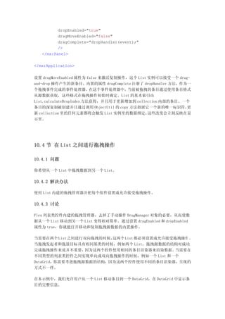 dropEnabled="true"
          dragMoveEnabled="false"
          dragComplete="dropHandler(event);"
          />
   </mx:Panel>

</mx:Application>


设置 dragMoveEnabled 属性为 false 来激活复制操作，这个 List 实例可以接受一个 drag-
and-drop 操作产生的新条目。内置的属性 dragComplete 注册了 dropHandler 方法，作为一
个拖拽事件完成的事件处理器。            在这个事件处理器中， 当前被拖拽的条目通过使用条目格式
从源数据获取，这些格式在拖拽操作初始时确定。List 的基本索引由
List.calculateDropIndex 方法获得，并且用于更新增加到 collection 内部的条目。一个
条目的深复制被创建并且通过调用 ObjectUtil 的 copy 方法指派它一个新的唯一标识符，         更
新 collection 里的任何元素都将会触发 List 实例里的数据绑定，      这些改变会立刻反映在显
示里。




10.4 节 在 List 之间进行拖拽操作

10.4.1 问题

你希望从一个 List 中拖拽数据到另一个 List。

10.4.2 解决办法

使用 List 内建的拖拽管理器并把每个组件设置成允许接受拖拽操作。

10.4.3 讨论

Flex 列表类控件内建的拖拽管理器，去掉了手动操作 DragManager 对象的必要，从而使数
据从一个 List 移动到另一个 List 变得相对简单。通过设置 dragEnabled 和 dropEnabled
属性为 true，你就能打开移动和复制拖拽源数据的内置操作。

当需要在两个 List 之间进行双向拖拽的时候，这两个 List 都必须设置成允许接受拖拽操作 。
当拖拽发起者和拖放目标具有相同基类的时候，例如两个 List，拖拽源数据的结构对成功
完成拖拽操作来说并不重要，    因为这两个控件使用相同的条目渲染器来渲染数据。   当需要在
不同类型的列表类控件之间实现单向或双向拖拽操作的时候，例如一个 List 和一个
DataGrid，你需要考虑拖拽源数据的结构，因为这两个控件使用不同的条目渲染器，呈现的
方式不一样。

在本示例中，我们允许用户从一个 List 移动条目到一个 DataGrid，在 DataGrid 中显示条
目的完整信息。
 