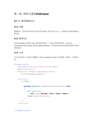 第二章. 控件与菜单(Native|eas)
   .      (Native|eas)

2.1 节. 监听按钮点击
     .

2.1.1. 问题

我想执行一段任务以便对用户的交互作出响应，比如当用户点击一个按钮时在控制台输出名
称列表。

2.1.2. 解决办法

使用<mx:Button>标签的 click 事件属性来设定一个 click 事件处理程序。也可以在
ActionScript 中通过 Button 实例的 addEventListener 方法来添加 click 事件的监听器来达到同
样的效果。

2.1.3. 讨论

如下的代码展示了如何在 MXML 中是用<mx:Button>的 click 事件属性 来监听一个按钮行
为：

<mx:Application
   xmlns:mx="http://www.adobe.com/2006/mxml"
   layout="vertical">
   <mx:Button id="btn" label="Show Names"
       click="showNames(event)"/>

   <mx:Script>
      <![CDATA[

                                                       void
            private function showNames(evt:MouseEvent):void
            {
               var temp:Array =
                   new Array("George" "Tim" "Alex" "Dean"
                             "George" "Tim","Alex" "Dean");
                             "George","Tim" "Alex","Dean"
               trace
               trace(temp.toString());
            }
      ]]>
   </mx:Script>



</mx:Application>
 