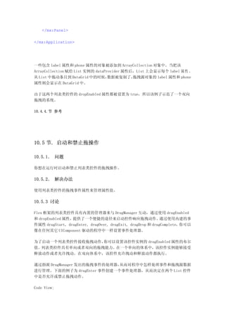 </mx:Panel>

</mx:Application>




一些包含 label 属性和 phone 属性的对象被添加到 ArrayCollection 对象中。当把该
ArrayCollection 赋给 List 实例的 dataProvider 属性后，List 上会显示每个 label 属 性 。
从 List 中拖动条目到 DataGrid 中的时候，      数据被复制了，   拖拽源对象的 label 属性和 phone
属性则会显示在 DataGrid 中。

由于这两个列表类控件的 dropEnabled 属性都被设置为 true，所以该例子示范了一个双向
拖拽的系统。

10.4.4.节 参考




10.5 节. 启动和禁止拖操作

10.5.1． 问题

你想在运行时启动和禁止列表类控件的拖拽操作。

10.5.2． 解决办法

使用列表类控件的拖拽事件属性来管理属性值。

10.5.3 讨论

Flex 框架的列表类控件具有内置的管理器来与 DragManager 互动，通过使用 dragEnabled
和 dropEnabled 属性，提供了一个便捷的途径来启动控件响应拖拽动作。                      通过使用内建的事
件属性 dragStart, dragEnter, dragOver, dragExit, dragDrop 和 dragComplete，你可以
像在任何其它 UIComponent 驱动的程序中一样设置事件处理器。

为了启动一个列表类控件接收拖拽动作，你可以设置该控件实例的 dragEnabled 属性的布尔
值。列表类控件具有单向或者双向的拖拽能力。在一个单向的体系中，该控件实例能够接受
释放动作或者允许拽动。在双向体系中，该控件允许拽动和释放动作都执行。

通过指派 DragManager 发出的拖拽事件的处理器，从而对程序中怎样处理事件和拖拽源数据
进行管理。下面的例子为 dragEnter 事件创建一个事件处理器，从而决定在两个 List 控件
中是否允许或禁止拖拽动作。

Code View:
 