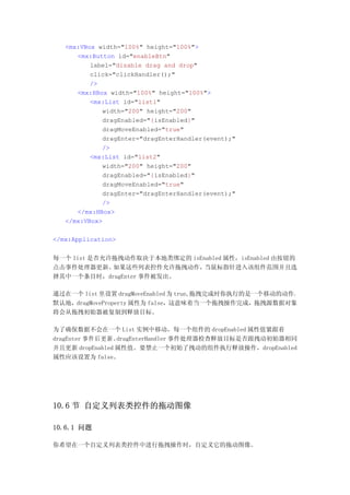<mx:VBox width="100%" height="100%">
      <mx:Button id="enableBtn"
          label="disable drag and drop"
          click="clickHandler();"
          />
      <mx:HBox width="100%" height="100%">
          <mx:List id="list1"
             width="200" height="200"
             dragEnabled="{isEnabled}"
             dragMoveEnabled="true"
             dragEnter="dragEnterHandler(event);"
             />
          <mx:List id="list2"
             width="200" height="200"
             dragEnabled="{isEnabled}"
             dragMoveEnabled="true"
             dragEnter="dragEnterHandler(event);"
             />
      </mx:HBox>
   </mx:VBox>

</mx:Application>


每一个 list 是否允许拖拽动作取决于本地类绑定的 isEnabled 属性，isEnabled 由按钮的
点击事件处理器更新。   如果这些列表控件允许拖拽动作，   当鼠标指针进入该组件范围并且选
择其中一个条目时，dragEnter 事件被发出。

通过在一个 list 里设置 dragMoveEnabled 为 true,拖拽完成时你执行的是一个移动的动作。
默认地，dragMoveProperty 属性为 false，这意味着当一个拖拽操作完成，拖拽源数据对象
将会从拖拽初始器被复制到释放目标。

为了确保数据不会在一个 List 实例中移动，每一个组件的 dropEnabled 属性值紧跟着
dragEnter 事件后更新。 dragEnterHandler 事件处理器检查释放目标是否跟拽动初始器相同
并且更新 dropEnabled 属性值。要禁止一个初始了拽动的组件执行释放操作，dropEnabled
属性应该设置为 false。




10.6 节 自定义列表类控件的拖动图像

10.6.1 问题

你希望在一个自定义列表类控件中进行拖拽操作时，自定义它的拖动图像。
 