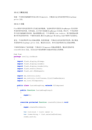 10.6.2 解决办法

创建一个需要在拖拽操作时显示的 UIComponent，并覆盖自定义列表类控件的 dragImage
getter 方法。

10.6.3 讨论

Flex 框架中的列表类控件天生就会处理拖拽。这意味着你不需要为 DragManager 发出的事
件设置事件监听器。尽管如此，由于你不直接跟 DragManager 打交道，所以当一个列表类控
件中进行拖拽操作的时候，拖动图像默认是一个半透明的 item renderer。你不能把拖动图
像当作列表类控件的一个属性来设置，  像在 DragManager 的 doDrag 方法中那样手动设置它。

要为一个列表类控件自定义拖动图像，         你需要创建一个继承自该列表类控件的类，然后覆盖
其受保护的 dragImage getter 方法。覆盖该方法后，你可以返回你的自定义拖动图像。

下面的代码演示了如何创建一个继承自 UIComponent 的拖动图像类，覆盖其受保护的
createChildren 方法，在该方法中添加图像作为拖动时要显示的图像：

Code View:
package oreilly.cookbook
{
    import flash.display.Bitmap;
    import flash.display.Loader;
    import flash.display.LoaderInfo;
    import flash.events.Event;
    import flash.net.URLRequest;

   import mx.controls.List;
   import mx.controls.listClasses.IListItemRenderer;
   import mx.core.UIComponent;

   public class CustomDragProxy extends UIComponent
   {
      public function CustomDragProxy()
      {
          super();
          super
      }

                                                   void
      override protected function createChildren():void
      {
         super.createChildren();
         super

          var list:List = List( owner );
          var items:Array = list.selectedIndices;
          items.sort();
 
