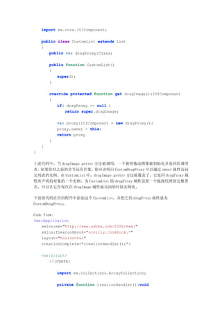 import mx.core.IUIComponent;

    public class CustomList extends List
    {
       public var dragProxy:Class;

        public function CustomList()
        {
           super();
           super
        }

        override protected function get dragImage():IUIComponent
        {
           if(
           if dragProxy == null )
               return super
                      super.dragImage;

            var proxy:IUIComponent = new dragProxy();
            proxy.owner = this
                          this;
            return proxy
        }
    }
}

上述代码中，当 dragImage getter 方法被调用，一个新的拖动图像被初始化并返回给调用
者。如果你对之前的章节还有印象，         你应该明白 CustomDragProxy 可以通过 owner 属性访问
父列表的实例。在 CustomList 中，dragImage getter 方法被覆盖了，它返回 dragProxy 属
性所声明的对象的一个实例。为 CustomList 的 dragProxy 属性设置一个拖拽代理的完整类
名，可以让它在每次在 dragImage 属性被访问的时候实例化。

下面的代码在应用程序中添加这个 CustomList，并把它的 dragProxy 属性设为
CustomDragProxy：

Code View:
<mx:Application
    xmlns:mx="http://www.adobe.com/2006/mxml"
    xmlns:flexcookbook="oreilly.cookbook.*"
    layout="horizontal"
    creationComplete="creationHandler();">

    <mx:Script>
       <![CDATA[

            import mx.collections.ArrayCollection;

            private function creationHandler():void
                                               void
 