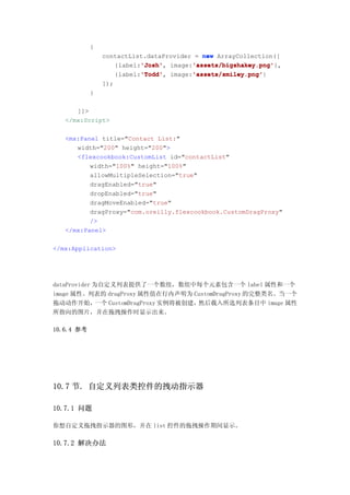 {
                contactList.dataProvider = new ArrayCollection([
                          'Josh'
                          'Josh',       'assets/bigshakey.png'
                                        'assets/bigshakey.png'},
                   {label:'Josh' image:'assets/bigshakey.png'
                          'Todd'
                          'Todd',       'assets/smiley.png'
                                        'assets/smiley.png'}
                   {label:'Todd' image:'assets/smiley.png'
                ]);
            }

      ]]>
   </mx:Script>

   <mx:Panel title="Contact List:"
      width="200" height="200">
      <flexcookbook:CustomList id="contactList"
          width="100%" height="100%"
          allowMultipleSelection="true"
          dragEnabled="true"
          dropEnabled="true"
          dragMoveEnabled="true"
          dragProxy="com.oreilly.flexcookbook.CustomDragProxy"
          />
   </mx:Panel>

</mx:Application>




dataProvider 为自定义列表提供了一个数组，数组中每个元素包含一个 label 属性和一个
image 属性。列表的 dragProxy 属性值在行内声明为 CustomDragProxy 的完整类名。当一个
拖动动作开始，       一个 CustomDragProxy 实例将被创建，然后载入所选列表条目中 image 属性
所指向的图片，并在拖拽操作时显示出来。

10.6.4 参考




10.7 节. 自定义列表类控件的拽动指示器

10.7.1 问题

你想自定义拖拽指示器的图形，并在 list 控件的拖拽操作期间显示。

10.7.2 解决办法
 