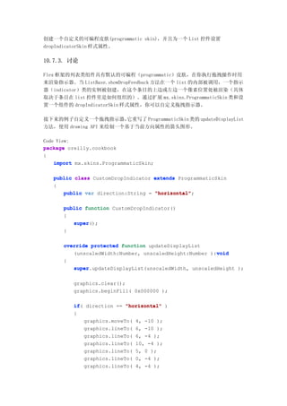 创建一个自定义的可编程皮肤(programmatic skin)，并且为一个 List 控件设置
dropIndicatorSkin 样式属性。

10.7.3. 讨论

Flex 框架的列表类组件具有默认的可编程（programmatic）皮肤，在你执行拖拽操作时用
来渲染指示器。当 ListBase.showDropFeedback 方法在一个 list 的内部被调用，一个指示
器（indicator）类的实例被创建，在这个条目的上边或左边一个像素位置处被渲染（具体
取决于条目在 list 控件里是如何组织的）。通过扩展 mx.skins.ProgrammaticSkin 类和设
置一个组件的 dropIndicatorSkin 样式属性，你可以自定义拖拽指示器。

接下来的例子自定义一个拖拽指示器，       它重写了 ProgrammaticSkin 类的 updateDisplayList
方法，使用 drawing API 来绘制一个基于当前方向属性的箭头图形。

Code View:
package oreilly.cookbook
{
    import mx.skins.ProgrammaticSkin;

   public class CustomDropIndicator extends ProgrammaticSkin
   {
      public var direction:String = "horizontal"
                                    "horizontal";

      public function CustomDropIndicator()
      {
         super();
         super
      }

      override protected function updateDisplayList
                                                        void
         (unscaledWidth:Number, unscaledHeight:Number ):void
      {
         super.updateDisplayList(unscaledWidth, unscaledHeight );
         super

          graphics.clear();
          graphics.beginFill( 0x000000 );

          if(
          if direction == "horizontal" )
          {
              graphics.moveTo( 4, -10 );
              graphics.lineTo( 6, -10 );
              graphics.lineTo( 6, -4 );
              graphics.lineTo( 10, -4 );
              graphics.lineTo( 5, 0 );
              graphics.lineTo( 0, -4 );
              graphics.lineTo( 4, -4 );
 