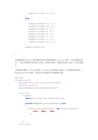 graphics.lineTo( 4, -10 );
            }
            else
            {
               graphics.moveTo(   10, 4 );
               graphics.lineTo(   10, 6 );
               graphics.lineTo(   5, 6 );
               graphics.lineTo(   5, 10 );
               graphics.lineTo(   0, 5 );
               graphics.lineTo(   5, 0 );
               graphics.lineTo(   5, 4 );
               graphics.lineTo(   10, 4 );
            }
            graphics.endFill();
        }
    }
}


方向属性取决于父 List 控件怎样组织显示列表新增的 collection 条目。当方向设置为水
平，一个向下的箭头在条目的上方显示。如果不为水平，则被当作垂直，显示一个向右的箭
头。

下面的程序增加一个 List 控件和一个 TileList 控件到显示列表，并且设置每个组件的
dropIndicatorSkin 属性，从而自定义先前例子中创建的指示器。

Code View:
<mx:Application
    xmlns:mx="http://www.adobe.com/2006/mxml"
    layout="horizontal"
    creationComplete="creationHandler();">

    <mx:Script>
       <![CDATA[
           import mx.collections.ArrayCollection;

                                               void
            private function creationHandler():void
            {
               contactList.dataProvider = new ArrayCollection([
                   'Josh' 'Abey' 'Todd'
                   'Josh', 'Abey',
               ]);
            }

       ]]>
    </mx:Script>
 