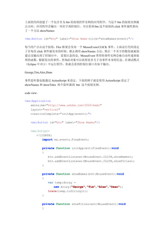 上面的代码创建了一个包含名为 btn 的按钮控件实例的应用程序。当这个 btn 的按钮实例被
点击时，应用程序会输出一列名字到控制台。可以看到 btn 这个按钮的 click 事件属性指向
了一个方法 showNames:

<mx:Button id="btn" label="Show Name click="showNames(event)"/>

每当用户点击这个按钮，Flex 框架会发布一个 MouseEvent.CLICK 事件。上面这行代码设定
了在每次 click 事件被发布的时候，都去调用 showNames 方法，然后一个名字的数组就被创
建以及输出到了控制台中。 需要注意的是，MouseEvent 类型的事件实例会被自动传递到处
理的函数。根据发出的事件，查询此对象可以获得更多关于该事件本身的信息。在调试模式
（Eclipse 中 F11）中运行程序，你就会看到控制台窗口有如下输出。

George,Tim,Alex,Dean

事件监听器也能通过 ActionScript 来设定。下面的例子就是使用 ActionScript 设定了
showNames 和 showTitles 两个监听器到 btn 这个按钮实例。

code view:

<mx:Application
   xmlns:mx="http://www.adobe.com/2006/mxml"
   layout="vertical"
   creationComplete="initApp(event);">

    <mx:Button id="btn" label="Show Names"/>

    <mx:Script>
       <![CDATA[
           import mx.events.FlexEvent;

                                                     void
             private function initApp(evt:FlexEvent):void
             {
                btn.addEventListener(MouseEvent.CLICK,showNames);
                btn.addEventListener(MouseEvent.CLICK,showTitles);
             }

                                                        void
             private function showNames(evt:MouseEvent):void
             {
                var temp:Array =
                    new Array("George" "Tim" "Alex" "Dean"
                              "George" "Tim","Alex" "Dean");
                              "George","Tim" "Alex","Dean"
                trace
                trace(temp.toString());
             }

                                                         void
             private function showTitles(evt:MouseEvent):void
             {
 
