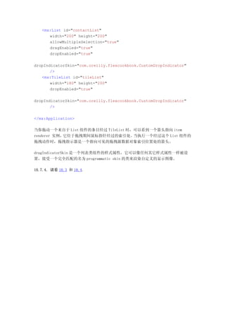<mx:List id="contactList"
      width="200" height="200"
      allowMultipleSelection="true"
      dragEnabled="true"
      dropEnabled="true"

dropIndicatorSkin="com.oreilly.flexcookbook.CustomDropIndicator"
       />
   <mx:TileList id="tileList"
       width="180" height="200"
       dropEnabled="true"

dropIndicatorSkin="com.oreilly.flexcookbook.CustomDropIndicator"
       />

</mx:Application>

当你拖动一个来自于 List 组件的条目经过 TileList 时，可以看到一个箭头指向 item
renderer 实例，它位于拖拽期间鼠标指针经过的索引处。    当执行一个经过这个 List 组件的
拖拽动作时，拖拽指示器是一个指向可见的拖拽源数据对象索引位置处的箭头。

dragIndicatorSkin 是一个列表类组件的样式属性，它可以像任何其它样式属性一样被设
置，接受一个完全匹配的名为 programmatic skin 的类来渲染自定义的显示图像。

10.7.4. 请看 10.3 和 10.4.
 
