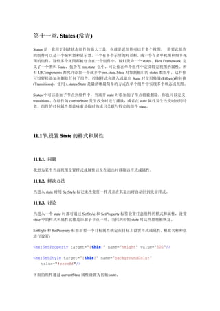 第十一章. States (常青)
    .           )

States 是一套用于创建状态组件的强大工具，也就是说组件可以有多个视图。 需要此操作
的组件可以是一个编辑器和显示器，                  一个有多个示屏的对话框，或一个有菜单视图和细节视
图的组件。这些多个视图都被包含在一个组件中，被归类为一个 states。Flex Framework 定
义了一个类叫 State，包含在 mx.state 包中，可让你在单个组件中定义特定视图的属性。所
有 UIComponents 都允许添加一个或多个 mx.state.State 对象到他们的 states 数组中，这样你
可以轻松添加和删除任何子组件，控制样式和进入或退出 State 时使用特效(Effects)和转换
(Transitions)。使用 x.states.State 是最清晰最简单的方式在单个组件中实现多个状态或视图。

States 中可以添加子节点到组件中，当离开 state 时添加的子节点将被删除。你也可以定义
transitions，在组件的 currentState 发生改变时进行播放，或者在 state 属性发生改变时应用特
效。组件的任何属性都意味着是临时的或只关联与特定的组件 state。




11.1 .设置 State 的样式和属性
11.1节.



11.1.1. 问题

我想为某个当前视图设置样式或属性以及在退出时移除该样式或属性。

11.1.2. 解决办法

当进入 state 时用 SetStyle 标记来改变任一样式并在其退出时自动回到先前样式。

11.1.3. 讨论

当进入一个 state 时都可通过 SetStyle 和 SetProperty 标签设置任意组件的样式和属性，设置
state 中的样式和属性就像是添加子节点一样，当回到初始 state 时这些都将被恢复。

SetStyle 和 SetProperty 标签需要一个目标属性确定在目标上设置样式或属性，根据名称和值
进行设置：

                         this
                         this}" name="height" value="500"/>
<mx:SetProperty target="{this

                      this
                      this}" name="backgroundColor"
<mx:SetStyle target="{this
   value="#ccccff"/>

下面的组件通过 currentState 属性设置为初始 state：
 
