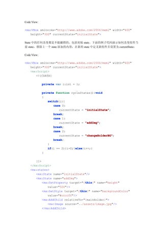 Code View:

<mx:VBox xmlns:mx="http://www.adobe.com/2006/mxml" width="400"
   height="300" currentState="initialState">

State 中的任何改变都是不能撤销的，包括初始 state。下面的例子代码演示如何改变组件当
前 state，移除上一个 state 添加的内容，在新的 state 中定义新组件并设置为 currentState：

Code View:

<mx:VBox xmlns:mx="http://www.adobe.com/2006/mxml" width="400"
   height="300" currentState="initialState">
   <mx:Script>
       <![CDATA[

             private var i:int = 1;

                                            void
             private function cycleStates():void
             {
                switch
                switch(i){
                    case 0:
                       currentState = "initialState"
                                      "initialState";
                    break
                    break;
                    case 1:
                       currentState = "addImg"
                                      "addImg";
                    break
                    break;
                    case 2:
                       currentState = "changeHolderBG"
                                      "changeHolderBG";
                    break
                    break;
                }
                if              else
                if(i == 2){i=0;}else
                                else{i++;}
             }

       ]]>
    </mx:Script>
    <mx:states>
       <mx:State name="initialState"/>
       <mx:State name="addImg">
                                    this
                                    this}" name="height"
           <mx:SetProperty target="{this
              value="500"/>
                                 this
                                 this}" name="backgroundColor"
           <mx:SetStyle target="{this
              value="#ccccff"/>
           <mx:AddChild relativeTo="{mainHolder}">
              <mx:Image source="../assets/image.jpg"/>
           </mx:AddChild>
 