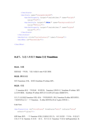 </mx:State>
       <mx:State name="changeHolderBG">
           <mx:SetProperty target="{mainHolder}" name="height"
              value="500"/>
                                 this
                                 this}" name="backgroundColor"
           <mx:SetStyle target="{this
              value="#ffcccc"/>
           <mx:SetProperty target="{mainHolder}" name="alpha"
              value="0.5"/>
       </mx:State>
    </mx:states>
    <mx:Button click="cycleStates()" label="change"/>
    <mx:HBox id="mainHolder"/>

</mx:VBox>




11.2 . 为进入和离开 States 创建 Transitions
11.2节.



11.2.1. 问题

我想创建一个特效，当进入或退出 state 时进行播放

11.2.2. 解决办法

使用 Transitions 对象，设置其 fromState 和 toState 属性。

11.2.3. 讨论

一个 transition 就是一个特效或一系列特效。Transition 对象给出了 fromState 和 toState 属性
定义何时播放。fromState 和 toState 属性及可以是特定的 states 或通配符(*)。

有几个方法创建 Transition 对象，添加一个特效到组件，    绑定 Transition 的 effect 属性到特效 。
下面的代码定义了一个 Transition，其 effect 属性绑定到 id 为 glow 的特效上。

Code View:

<mx:Transition id="thirdTrans" fromState="edit" toState="show"
   effect="{glow}"/>

就像 State 那样，一个 Transition 对象定义被执行的行为。该行为需要一个目标，但是这个
目 标 并 不 是 Tansition 本 身 的 一 部 分 。 你 可 以 在 Transition 中 添 加 SetPropertyStyle 或
 