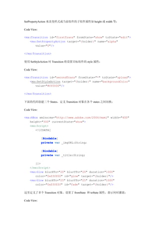 SetPropertyAction 来改变样式或当前组件的子组件属性如 height 或 width 等：

Code View:

<mx:Transition id="firstTrans" fromState="show" toState="edit">
   <mx:SetPropertyAction target="{holder}" name="alpha"
       value="0"/>

</mx:Transition>

使用 SetStyleAction 时 Transition 将设置目标组件的 style 属性：

Code View:

<mx:Transition id="secondTrans" fromState="*" toState="upload">
   <mx:SetStyleAction target="{holder}" name="backgroundColor"
       value="#ff0000"/>

</mx:Transition>

下面的代码创建三个 States，定义 Transition 对象在各个 states 之间切换：

Code View:

<mx:HBox xmlns:mx="http://www.adobe.com/2006/mxml" width="400"
   height="300" currentState="show">
   <mx:Script>
       <![CDATA[

              Bindable
              Bindable]
             [Bindable
             private var _imgURL:String;

              Bindable
              Bindable]
             [Bindable
             private var _title:String;

       ]]>
    </mx:Script>
    <mx:Glow blurXTo="20" blurYTo="20" duration="1000"
       color="0xffff00" id="glow" target="{holder}"/>
    <mx:Glow blurXTo="25" blurYTo="25" duration="1000"
       color="0xffffff" id="fade" target="{holder}"/>

这里定义了多个 Transition 对象，设置了 fromState 和 toState 属性，指示何时播放：

Code View:
 