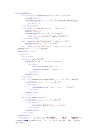 <mx:transitions>
       <mx:Transition id="firstTrans" fromState="show"
           toState="edit">
           <mx:SetPropertyAction target="{holder}" name="alpha"
              value="0"/>
       </mx:Transition>
       <mx:Transition id="secondTrans" fromState="*"
           toState="upload">
           <mx:SetStyleAction target="{holder}"
              name="backgroundColor" value="#ff0000"/>
       </mx:Transition>
       <mx:Transition id="thirdTrans" fromState="edit"
           toState="show" effect="{glow}"/>
       <mx:Transition id="fifthTrans" fromState="upload"
   toState="*" effect="{fade}"/>
   </mx:transitions>
   <mx:states>
       <mx:State/>
       <mx:State name="show">
           <mx:AddChild relativeTo="{holder}">
              <mx:HBox>
                  <mx:Label text="{_title}"/>
                  <mx:Image source="{_imgURL}"/>
              </mx:HBox>
           </mx:AddChild>
       </mx:State>
       <mx:State name="edit" exitState="_title = input.text;">
           <mx:AddChild relativeTo="{holder}">
              <mx:HBox>
                  <mx:TextInput id="input" text="{_title}"/>
              </mx:HBox>
           </mx:AddChild>
       </mx:State>
       <mx:State name="upload">
           <mx:AddChild relativeTo="{holder}">
              <mx:HBox>
                  <mx:Button label="start upload"/>
              </mx:HBox>
           </mx:AddChild>
       </mx:State>
   </mx:states>
   <mx:ComboBox                     'show'
                                    'show',
                    dataProvider="{['show'    'edit'
                                              'edit',    'upload'
                                                         'upload']}"
         this
          this.currentState
change="{this                  =   cb.selectedItem    as    String}"
id="cb"/>
 