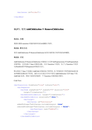 <mx:Canvas id="holder"/>

</mx:HBox>




11.3 . 使用 AddChildAction 和 RemoveChildAction
11.3节.



11.3.1. 问题

我想在播放 transition 时能控制何时添加或删除子组件。

11.3.2. 解决办法

使用 AddChildAction 和 RemoveChildAction 标签分别控制子组件的添加和删除。

11.3.3. 讨论

AddChildAction 和 RemoveChildAction 对象执行方式和 SetPropertyAction 和 SetPropertyStyle
对象类似，它们包装了 State 对象的功能，可在 Transition 中使用，为了与 Transition 中的并
行(Parallel)或序列(Sequence)对象进行交互。

默认情况下 State 中是通过 AddChild 对象添加子组件的。  为了控制何时子组件被添加或在添
加和删除前播放某个特效，我们可以在执行序列中使用 AddChildAction 代替 State 中的
AddChild 标签，例如下面的代码提供一个 Transition 对象的执行顺序：

Code View:

<mx:Transition fromState="view" toState="edit">
   <mx:Sequence>
       <mx:Fade alphaFrom="1" alphaTo="0" duration="1000"
          target="{viewCanvas}"/>
       <mx:RemoveChildAction target="{viewCanvas}"/>
                                       this
                                       this}">
       <mx:AddChildAction relativeTo="{this
          <mx:target>
              <mx:Canvas id="editCanvas"
                                              true
                                              true"
   addedToStage="editCanvas.includeInLayout =true
   removedFromStage="editCanvas.includeInLayout = false
                                                    false">
                 <mx:TextInput text="SAMPLE"/>
              </mx:Canvas>
          </mx:target>
       </mx:AddChildAction>
 