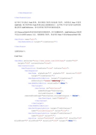 </mx:Sequence>

</mx:Transition>

这个例子首先执行 Fade 特效，然后移除子组件并添加新子组件。如果你在 State 中使用
AddChild，则子组件将在 Fade 特效完成之前就被添加了。这个例子中是不会发生这样的事，
通过使用 AddChildAction，你可以控制子组件何时被添加进来。

还有 RemoveChild 标签是用来控制何时移除组件，但不是删除组件，  AddChildAction 的机理
不是去自动调用 remove 方法。要想移除子组件，你必须在 State 中添加 RemoveChild 对象：

<mx:State name="edit">
   <mx:RemoveChild target="{viewCanvas}"/>

</mx:State>

完整代码如下：

Code View:

<mx:HBox xmlns:mx="http://www.adobe.com/2006/mxml" width="400"
   height="300" currentState="view">
   <mx:transitions>
       <mx:Transition fromState="view" toState="edit">
          <mx:Sequence>
              <mx:Fade alphaFrom="1" alphaTo="0" duration="1000"
                 target="{viewCanvas}"/>
              <mx:RemoveChildAction target="{viewCanvas}"
                 effectStart="trace 'removing'
                               trace 'removing')"/>
                               trace('removing'
                                               this
                                               this}">
              <mx:AddChildAction relativeTo="{this
                 <mx:target>
                     <mx:Canvas id="editCanvas"
                        addedToStage="editCanvas.
                        includeInLayout = true
                                           true"
          removedFromStage="editCanvas.includeInLayout = false
                                                            false">
                        <mx:TextInput text="SAMPLE"/>
                     </mx:Canvas>
                 </mx:target>
              </mx:AddChildAction>
              <mx:SetPropertyAction target="{editCanvas}"
                 name="includeInLayout" value="true"/>
              <mx:SetPropertyAction target="{editCanvas}"
                 name="alpha" value="1"/>
              <mx:Glow color="0xffff00" blurXTo="30" blurYTo="30"
                                                       this
                                                       this}"/>
blurXFrom="0" blurYFrom="0" duration="1000" target="{this
 