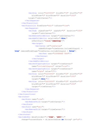 <mx:Glow color="0xffff00" blurXTo="30" blurYTo="30"
                 blurXFrom="0" blurYFrom="0" duration="1000"
             target="{editCanvas}"/>
          </mx:Sequence>
      </mx:Transition>
      <mx:Transition fromState="edit" toState="view">
          <mx:Sequence>
             <mx:Fade alphaFrom="1" alphaTo="0" duration="1000"
                 target="{editCanvas}"/>
             <mx:RemoveChildAction target="{editCanvas}"/>
                                               this
                                               this}"
             <mx:AddChildAction relativeTo="{this
                 effectStart="trace 'removing'
                              trace 'removing')">
                               trace('removing'
                 <mx:target>
                    <mx:Canvas id="viewCanvas"
                        addedToStage="viewCanvas.includeInLayout =
true removedFromStage="viewCanvas.includeInLayout = false
true"                                                 false">
                        <mx:Text text="DIFFERENT TEXT"/>
                    </mx:Canvas>
                 </mx:target>
             </mx:AddChildAction>
             <mx:SetPropertyAction target="{viewCanvas}"
                 name="includeInLayout" value="true"/>
             <mx:SetPropertyAction target="{viewCanvas}"
                 name="alpha" value="1"/>
             <mx:Glow color="0xffff00" blurXTo="30" blurYTo="30"
                 blurXFrom="0" blurYFrom="0" duration="1000"
                          this
                          this}"/>
                 target="{this
             <mx:Glow color="0xffff00" blurXTo="30" blurYTo="30"
                 blurXFrom="0" blurYFrom="0" duration="1000"
                 target="{viewCanvas}"/>
          </mx:Sequence>
      </mx:Transition>
   </mx:transitions>
   <mx:states>
      <mx:State name="view">
          <mx:RemoveChild target="{editCanvas}"/>
      </mx:State>
      <mx:State name="edit">
          <mx:RemoveChild target="{viewCanvas}"/>
      </mx:State>
   </mx:states>
                                  'view' 'edit']}"
   <mx:ComboBox dataProvider="{['view' 'edit'
                                  'view',
      change="currentState = cb.selectedItem as String" id="cb"/>
 