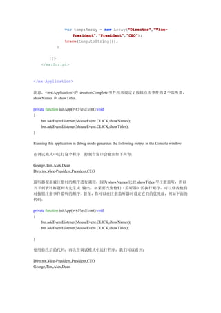 var temp:Array = new Array("Director" "Vice-
                                              "Director"
                                              "Director","Vice-
                      President" "President" "CEO"
                      President","President" "CEO");
                                 "President","CEO"
                   trace
                   trace(temp.toString());
              }

       ]]>
    </mx:Script>



</mx:Application>

注意，<mx:Application>的 creationComplete 事件用来设定了按钮点击事件的 2 个监听器，
showNames 和 showTitles.

private function initApp(evt:FlexEvent):void
{
     btn.addEventListener(MouseEvent.CLICK,showNames);
     btn.addEventListener(MouseEvent.CLICK,showTitles);
}

Running this application in debug mode generates the following output in the Console window:

在调试模式中运行这个程序，控制台窗口会输出如下内容:

George,Tim,Alex,Dean
Director,Vice-President,President,CEO

监听器根据被注册时的顺序进行调用。因为 showNames 比较 showTitles 早注册监听，所以
名字列表比标题列表先生成 输出。如果要改变他们（监听器）的执行顺序，可以修改他们
对按钮注册事件监听的顺序。甚至，你可以在注册监听器时设定它们的优先级，例如下面的
代码：

private function initApp(evt:FlexEvent):void
{
     btn.addEventListener(MouseEvent.CLICK,showNames);
     btn.addEventListener(MouseEvent.CLICK,showTitles);

}

使用修改后的代码，再次在调试模式中运行程序，我们可以看到：

Director,Vice-President,President,CEO
George,Tim,Alex,Dean
 