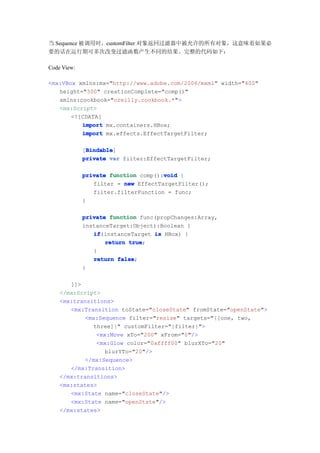 当 Sequence 被调用时，customFilter 对象返回过滤器中被允许的所有对象，这意味着如果必
要的话在运行期可多次改变过滤函数产生不同的结果。完整的代码如下：

Code View:

<mx:VBox xmlns:mx="http://www.adobe.com/2006/mxml" width="400"
   height="300" creationComplete="comp()"
   xmlns:cookbook="oreilly.cookbook.*">
   <mx:Script>
       <![CDATA[
          import mx.containers.HBox;
          import mx.effects.EffectTargetFilter;

              Bindable
              Bindable]
             [Bindable
             private var filter:EffectTargetFilter;

                                     void
             private function comp():void {
                filter = new EffectTargetFilter();
                filter.filterFunction = func;
             }

             private function func(propChanges:Array,
             instanceTarget:Object):Boolean {
                if
                if(instanceTarget is HBox) {
                    return true
                           true;
                }
                return false
                        false;
             }

       ]]>
    </mx:Script>
    <mx:transitions>
       <mx:Transition toState="closeState" fromState="openState">
           <mx:Sequence filter="resize" targets="{[one, two,
              three]}" customFilter="{filter}">
               <mx:Move xTo="200" xFrom="0"/>
               <mx:Glow color="0xffff00" blurXTo="20"
                 blurYTo="20"/>
           </mx:Sequence>
       </mx:Transition>
    </mx:transitions>
    <mx:states>
       <mx:State name="closeState"/>
       <mx:State name="openState"/>
    </mx:states>
 