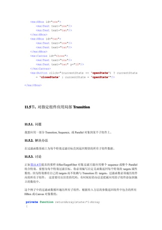 <mx:HBox id="one">
      <mx:Text text="one"/>
      <mx:Text text="two"/>
   </mx:HBox>
   <mx:HBox id="two">
      <mx:Text text="one"/>
      <mx:Text text="two"/>
   </mx:HBox>
   <mx:Canvas id="three">
      <mx:Text text="one"/>
      <mx:Text text="two" y="10"/>
   </mx:Canvas>
   <mx:Button click="(currentState == 'openState' ? currentState
                                      'openState')
      = 'closeState' : currentState = 'openState'
                                      'openState'"/>

</mx:VBox>




11.5 . 对指定组件应用局部 Transition
11.5节.



11.5.1. 问题

我想应用一部分 Transition, Sequence, 或 Parallel 对象到某个子组件上。

11.5.2. 解决办法

在过滤函数基础上为每个特效过滤目标直到返回期望的所有子组件数据。

11.5.3. 讨论

正如第11.4节提及的那样 EffectTargetFilter 对象过滤只能应用整个 sequence 或整个 Parallel
组合特效。要想为每个特效过滤目标，你必须编写自定义函数返回每个特效的 targets 属性
数组。因为特效都有自己的 targets 而不依赖与 Transition 的 targets，过滤函数必须遍历组件
内的所有子组件， 这需要付出昂贵的代码，有时候好的办法是把被应用的子组件添加到独
立的数组中。

这个例子中的过滤函数循环遍历所有子组件，根据传入方法的参数返回组件中包含的所有
HBox 或 Canvas 对象数组：

private function returnArray(state:*):Array
{
 