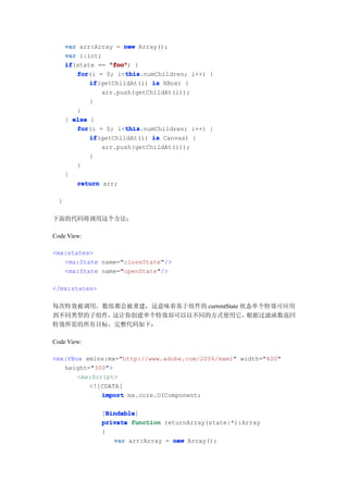 var arr:Array = new Array();
      var i:int;
      if
      if(state == "foo" {
                  "foo")
         for           this
         for(i = 0; i<this
                       this.numChildren; i++) {
             if
             if(getChildAt(i) is HBox) {
                arr.push(getChildAt(i));
             }
         }
      } else {
         for           this
         for(i = 0; i<this
                       this.numChildren; i++) {
             if
             if(getChildAt(i) is Canvas) {
                arr.push(getChildAt(i));
             }
         }
      }
         return arr;

  }

下面的代码将调用这个方法：

Code View:

<mx:states>
   <mx:State name="closeState"/>
   <mx:State name="openState"/>

</mx:states>

每次特效被调用，数组都会被重建，这意味着基于组件的 currentState 状态单个特效可应用
到不同类型的子组件，这让你创建单个特效却可以以不同的方式使用它，        根据过滤函数返回
特效所需的所有目标，完整代码如下：

Code View:

<mx:VBox xmlns:mx="http://www.adobe.com/2006/mxml" width="400"
   height="300">
       <mx:Script>
          <![CDATA[
              import mx.core.UIComponent;

                  Bindable
                  Bindable]
                [Bindable
                private function returnArray(state:*):Array
                {
                    var arr:Array = new Array();
 