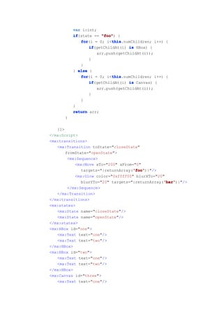 var i:int;
          if
          if(state == "foo" {
                      "foo")
             for           this
             for(i = 0; i<this
                           this.numChildren; i++) {
                 if
                 if(getChildAt(i) is HBox) {
                    arr.push(getChildAt(i));
                 }
             }
          } else {
             for           this
             for(i = 0; i<this
                           this.numChildren; i++) {
                 if
                 if(getChildAt(i) is Canvas) {
                    arr.push(getChildAt(i));
                 }
             }
          }
          return arr;
      }

   ]]>
</mx:Script>
<mx:transitions>
   <mx:Transition toState="closeState"
       fromState="openState">
        <mx:Sequence>
           <mx:Move xTo="200" xFrom="0"
                                    'foo'
                                    'foo')}"/>
              targets="{returnArray('foo'
           <mx:Glow color="0xffff00" blurXTo="20"
                                                 'bar'
                                                 'bar')}"/>
              blurYTo="20" targets="{returnArray('bar'
        </mx:Sequence>
   </mx:Transition>
</mx:transitions>
<mx:states>
   <mx:State name="closeState"/>
   <mx:State name="openState"/>
</mx:states>
<mx:HBox id="one">
   <mx:Text text="one"/>
   <mx:Text text="two"/>
</mx:HBox>
<mx:HBox id="two">
   <mx:Text text="one"/>
   <mx:Text text="two"/>
</mx:HBox>
<mx:Canvas id="three">
   <mx:Text text="one"/>
 