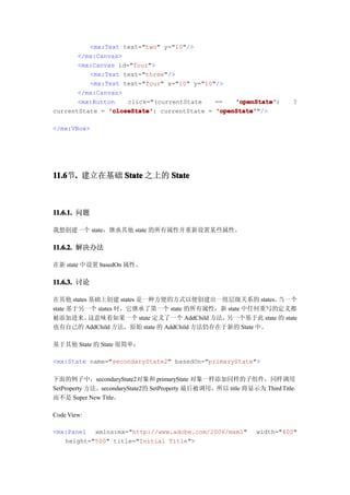 <mx:Text text="two" y="10"/>
       </mx:Canvas>
       <mx:Canvas id="four">
          <mx:Text text="three"/>
          <mx:Text text="four" x="10" y="10"/>
       </mx:Canvas>
       <mx:Button    click="(currentState   ==   'openState'
                                                 'openState')             ?
currentState = 'closeState' currentState = 'openState'
               'closeState':                'openState'"/>

</mx:VBox>




11.6 . 建立在基础 State 之上的 State
11.6节.



11.6.1. 问题

我想创建一个 state，继承其他 state 的所有属性并重新设置某些属性。

11.6.2. 解决办法

在新 state 中设置 basedOn 属性。

11.6.3. 讨论

在其他 states 基础上创建 states 是一种方便的方式以便创建出一组层级关系的 states。 一 个 当
state 基于另一个 states 时，它继承了第一个 state 的所有属性，新 state 中任何重写的定义都
被添加进来。     这意味着如果一个 state 定义了一个 AddChild 方法，另一个基于此 state 的 state
也有自己的 AddChild 方法，原始 state 的 AddChild 方法仍存在于新的 State 中。

基于其他 State 的 State 很简单：

<mx:State name="secondaryState2" basedOn="primaryState">

下面的例子中，secondaryState2对象和 primaryState 对象一样添加同样的子组件，同样调用
SetProperty 方法。secondaryState2的 SetProperty 最后被调用，所以 title 将显示为 Third Title，
而不是 Super New Title。

Code View:

<mx:Panel xmlns:mx="http://www.adobe.com/2006/mxml"            width="400"
   height="500" title="Initial Title">
 