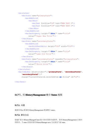 <mx:states>
      <mx:State name="primaryState">
          <mx:AddChild>
             <mx:VBox>
                 <mx:Text fontSize="18" text="NEW TEXT 1"/>
                 <mx:Text fontSize="18" text="NEW TEXT 2"/>
             </mx:VBox>
          </mx:AddChild>
                                    this
                                    this}" name="title"
          <mx:SetProperty target="{this
             value="'Super New Title'"/>
      </mx:State>
      <mx:State name="secondaryState1">
          <mx:AddChild>
             <mx:RichTextEditor height="300" width="250"/>
          </mx:AddChild>
                                    this
                                    this}" name="title"
          <mx:SetProperty target="{this
             value="'Lame Old Title'"/>
      </mx:State>
      <mx:State name="secondaryState2" basedOn="primaryState">
                                    this
                                    this}" name="title"
          <mx:SetProperty target="{this
             value="'Third Title'"/>
      </mx:State>
   </mx:states>
                                 'primaryState' 'secondaryState1',
   <mx:ComboBox dataProvider="{['primaryState' 'secondaryState1'
                                 'primaryState',
      'secondaryState2'
      'secondaryState2']}"
      change="currentState=cb.selectedItem as String" id="cb"/>

</mx:Panel>




11.7 . 用 HistoryManagement 整合 States 视图
11.7节.



11.7.1. 问题

我想用 Flex 框架的 HistoryManagement 机制整合 states。

11.7.2. 解决办法

创建扩展自 IHistoryManagerClient 接口的应用程序或组件。使用 HistoryManagement 注册应
用程序，当 state 改变时使用 HistoryManager.save 方法保存当前 state。
 