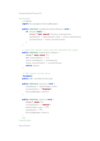 currentState="search">

<mx:Script>
   <![CDATA[
   import mx.managers.HistoryManager;

   public function loadState(state:Object):void {
                                           void
                  null
      if (state!=null {
                  null)
          trace " last search "+state.lastSearch);
          trace("
          lastSearch = searchInput.text = state.lastSearch;
          currentState = state.currentState;
      }
   }

   // Save the current state and the searchString value.
   public function saveState():Object {
      trace " save state ");
      trace("
      var state:Object = {};
      state.lastSearch = lastSearch;
      state.currentState = currentState;
      return state;
   }

   // The search string value.
    Bindable
    Bindable]
   [Bindable
   public var lastSearch:String;

                            void
   public function search():void {
      lastSearch = searchInput.text;
      currentState = "display"
                     "display";
      HistoryManager.save();
   }

                             void
   public function reset():void {
       trace " reset ");
       trace("
       currentState = 'search'
                       'search';
       searchInput.text = ""
                           "";
       lastSearch = ""
                    "";
       HistoryManager.save();
   }
   ]]>
</mx:Script>

<mx:states>
 