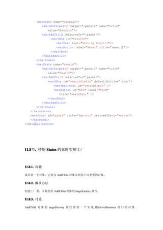 <mx:State name="display">
          <mx:SetProperty target="{panel}" name="title"
              value="Results"/>
          <mx:AddChild relativeTo="{panel}">
                <mx:VBox id="results">
                    <mx:Text text="Getting Results"/>
                    <mx:Button label="Reset" click="reset()"/>
                </mx:VBox>
          </mx:AddChild>
       </mx:State>
       <mx:State name="search">
          <mx:SetProperty target="{panel}" name="title"
              value="Search"/>
          <mx:AddChild relativeTo="{panel}">
              <mx:HBox id="searchFields" defaultButton="{btn}">
                  <mx:TextInput id="searchInput" />
                  <mx:Button id="btn" label="Find"
                      click="search();" />
              </mx:HBox>
          </mx:AddChild>
       </mx:State>
   </mx:states>
   <mx:Panel id="panel" title="Results" resizeEffect="Resize">
   </mx:Panel>
</mx:Application>




11.8 . 使用 States 的延时实例工厂
11.8节.



11.8.1. 问题

我需要一个对象，它能为 AddChild 对象实例化不同类型的对象。

11.8.2. 解决办法

创建工厂类，并赋值给 AddChild 对象的 targetFactory 属性。

11.8.3. 讨论

AddChild 对 象 的 targetFactory 属 性 需 要 一 个 实 现 IDeferredInstance 接 口 的 对 象 。
 