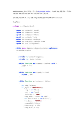 IDeferredInstance 接口只需要一个方法：getInstance():Object. 当 AddChild 对象需要一个新的
可视化对象被添加到组件时该方法返回所需的实例对象。

这里提供的类很简单，但它可根据 type 属性值返回不同类型的 UIComponent：

Code View:

package oreilly.cookbook
{
   import mx.containers.HBox;
   import mx.containers.VBox;
   import mx.controls.Button;
   import mx.controls.Text;
   import mx.controls.TextInput;
   import mx.core.IDeferredInstance;
   import mx.core.UIComponent;

    public class SpecialDeferredInstance implements
    IDeferredInstance
    {

        private var comp:UIComponent;
        private var _type:String;

        public function set type(str:String):void {
                                             void
           _type = str;
        }

        public function get type():String{
           return _type;
        }

        public function getInstance():Object
        {
           var text:Object;
           if
           if(_type == "TextVBox"
                        "TextVBox"){
               comp = new VBox();
               text = new Text();
               text.text = "TEXT"
                           "TEXT";
               comp.addChild(text as Text);
               var btn:Button = new Button();
               btn.label = "LABEL"
                           "LABEL";
               comp.addChild(btn);
               comp.height = 160;
               comp.width = 320;
 