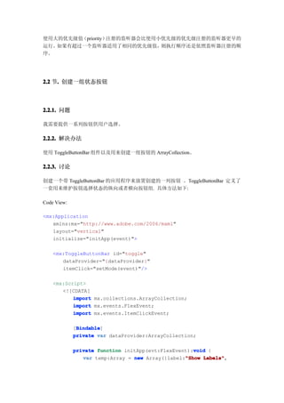 使用大的优先级值（priority）注册的监听器会比使用小优先级的优先级注册的监听器更早的
运行。如果有超过一个监听器适用了相同的优先级值，     则执行顺序还是依照监听器注册的顺
序。




2.2 节. 创建一组状态按钮
     .



2.2.1. 问题

我需要提供一系列按钮供用户选择。

2.2.2. 解决办法

使用 ToggleButtonBar 组件以及用来创建一组按钮的 ArrayCollection。

2.2.3. 讨论

创建一个带 ToggleButtonBar 的应用程序来放置创建的一列按钮 。ToggleButtonBar 定义了
一套用来维护按钮选择状态的纵向或者横向按钮组. 具体方法如下:

Code View:

<mx:Application
   xmlns:mx="http://www.adobe.com/2006/mxml"
   layout="vertical"
   initialize="initApp(event)">

    <mx:ToggleButtonBar id="toggle"
       dataProvider="{dataProvider}"
       itemClick="setMode(event)"/>

    <mx:Script>
       <![CDATA[
           import mx.collections.ArrayCollection;
           import mx.events.FlexEvent;
           import mx.events.ItemClickEvent;

              Bindable
              Bindable]
             [Bindable
             private var dataProvider:ArrayCollection;

                                                     void
             private function initApp(evt:FlexEvent):void {
                                                  "Show Labels",
                var temp:Array = new Array({label:"Show Labels"
 
