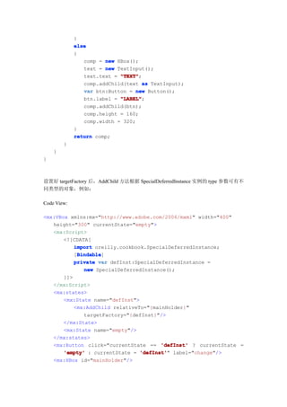 }
             else
             {
                comp = new HBox();
                text = new TextInput();
                text.text = "TEXT"
                            "TEXT";
                comp.addChild(text as TextInput);
                var btn:Button = new Button();
                btn.label = "LABEL"
                            "LABEL";
                comp.addChild(btn);
                comp.height = 160;
                comp.width = 320;
             }
             return comp;
        }
    }
}



设置好 targetFactory 后，AddChild 方法根据 SpecialDeferredInstance 实例的 type 参数可有不
同类型的对象，例如：

Code View:

<mx:VBox xmlns:mx="http://www.adobe.com/2006/mxml" width="400"
   height="300" currentState="empty">
   <mx:Script>
       <![CDATA[
           import oreilly.cookbook.SpecialDeferredInstance;
            Bindable
            Bindable]
           [Bindable
           private var defInst:SpecialDeferredInstance =
              new SpecialDeferredInstance();
       ]]>
   </mx:Script>
   <mx:states>
       <mx:State name="defInst">
           <mx:AddChild relativeTo="{mainHolder}"
              targetFactory="{defInst}"/>
       </mx:State>
       <mx:State name="empty"/>
   </mx:states>
   <mx:Button click="currentState == 'defInst' ? currentState =
       'empty' : currentState = 'defInst' label="change"/>
                                 'defInst'"
   <mx:HBox id="mainHolder"/>
 
