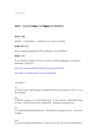 </mx:VBox>




11.9 . 对添加到 State 中的 Object 进行数据绑定
11.9节.



11.9.1. 问题

我想绑定一个对象到属性上，该对象是进入某个 state 时才会被创建。

11.9.2. 解决办法

使用 mx.binding.utils.BindingUtils 类的 bindProperty 方法动态创建绑定。

11.9.3. 讨论

你可以在编译器在 MXML 文件内使用{}或者在运行期使用 bindProperty 方法创建绑定。
bindProperty 方法格式如下：

public static function bindProperty(site:Object, prop:String, host:Object,

chain:Object, commitOnly:Boolean = false):ChangeWatcher




方法参数如下：

site
定义绑定到 chain 的属性的 Object。如果你想使用绑定来改变 TextField 的 值 ， 如 ， 个site
                                                   例   这
就是 TextField.

prop
在要绑定的 site Object 中定义的公用属性的名称。 chain 值更改时，
                              当               该属性将接收 chain
的当前值。如果你使用绑定来改变 TextField 的值，那 prop 就是 TextField 的 text。

host
用于承载要监视的属性或属性链的对象。如果你要绑定到 TextInput 的文本值，那 host 就是
TextInput。



chain
用于指定要监视的属性或属性链的值。合法值可以是包含宿主对象公用可绑定属性名称的字
 
