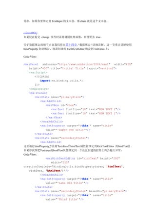 符串。如果你要绑定到 TextInput 的文本值，那 chain 就是这个文本值。



commitOnly
如果仅在提交 change 事件时需要调用处理函数，则设置为 true。

关于数据绑定的细节内容我们将在第十四章, "数据绑定."详细讲解，这一节重点讲解使用
bindProperty 创建绑定，将新创建的 RichtTextEditor 绑定到 TextArea 上：

Code View:

<mx:Panel xmlns:mx="http://www.adobe.com/2006/mxml" width="450"
   height="650" title="Initial Title" layout="vertical">
   <mx:Script>
       <![CDATA[
           import mx.binding.utils.*;
       ]]>
   </mx:Script>
   <mx:states>
       <mx:State name="primaryState">
           <mx:AddChild>
              <mx:VBox id="vbox">
                  <mx:Text fontSize="18" text="NEW TEXT 1"/>
                  <mx:Text fontSize="18" text="NEW TEXT 2"/>
              </mx:VBox>
           </mx:AddChild>
                                    this
                                    this}" name="title"
           <mx:SetProperty target="{this
              value="'Super New Title'"/>
       </mx:State>
       <mx:State name="secondaryState1">
           <mx:AddChild>
这里通过bindProperty方法将TextArea的htmlText属性被绑定到RichTextEditor 的htmlText值 。
如果你试图把TextArea的htmlText属性绑定到一个还没创建的控件上将会抛出异常：
Code View:
               <mx:RichTextEditor id="richText" height="200"
                  width="250"
creationComplete="BindingUtils.bindProperty(area, 'htmlText'
                                                    'htmlText',
    richText, 'htmlText'
               'htmlText')"/>
           </mx:AddChild>
                                     this
                                     this}" name="title"
           <mx:SetProperty target="{this
               value="'Lame Old Title'"/>
        </mx:State>
        <mx:State name="secondaryState2" basedOn="primaryState">
                                     this
                                     this}" name="title"
           <mx:SetProperty target="{this
               value="'Third Title'"/>
 