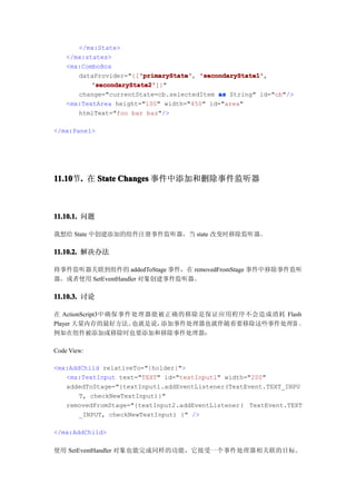 </mx:State>
    </mx:states>
    <mx:ComboBox
                        'primaryState' 'secondaryState1',
       dataProvider="{['primaryState' 'secondaryState1'
                        'primaryState',
           'secondaryState2'
           'secondaryState2']}"
       change="currentState=cb.selectedItem as String" id="cb"/>
    <mx:TextArea height="100" width="450" id="area"
       htmlText="foo bar baz"/>

</mx:Panel>




11.10 . 在 State Changes 事件中添加和删除事件监听器
11.10节.



11.10.1. 问题

我想给 State 中创建添加的组件注册事件监听器，当 state 改变时移除监听器。

11.10.2. 解决办法

将事件监听器关联到组件的 addedToStage 事件，在 removedFromStage 事件中移除事件监听
器。或者使用 SetEventHandler 对象创建事件监听器。

11.10.3. 讨论

在 ActionScript3中确保事件处理器能被正确的移除是保证应用程序不会造成消耗 Flash
Player 大量内存的最好方法。   也就是说，添加事件处理器也就伴随着要移除这些事件处理器 。
例如在组件被添加或移除时也要添加和移除事件处理器：

Code View:

<mx:AddChild relativeTo="{holder}">
   <mx:TextInput text="TEXT" id="textInput1" width="200"
   addedToStage="{textInput1.addEventListener(TextEvent.TEXT_INPU
       T, checkNewTextInput)}"
   removedFromStage="{textInput2.addEventListener( TextEvent.TEXT
       _INPUT, checkNewTextInput) }" />

</mx:AddChild>

使用 SetEventHandler 对象也能完成同样的功能，它接受一个事件处理器相关联的目标。
 