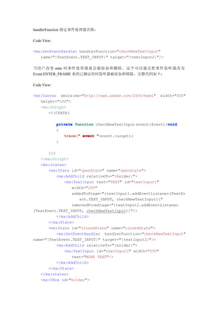 handlerFunction 指定事件处理器名称：

Code View:

<mx:SetEventHandler handlerFunction="checkNewTextInput"
   name="{TextEvent.TEXT_INPUT}" target="{textInput2}"/>

当用户改变 state 时事件处理器就会被添加和删除。这个可以通过把事件监听器改为
Event.ENTER_FRAME 来的已确认何时监听器被添加和移除。完整代码如下：

Code View:

<mx:Canvas xmlns:mx="http://www.adobe.com/2006/mxml"     width="400"
   height="300">
   <mx:Script>
       <![CDATA[

                                                             void
             private function checkNewTextInput(event:Event):void
             {
                trace " event "+event.target);
                trace("
             }

       ]]>
   </mx:Script>
   <mx:states>
       <mx:State id="openState" name="openState">
           <mx:AddChild relativeTo="{holder}">
              <mx:TextInput text="TEXT" id="textInput1"
                  width="200"
                  addedToStage="{textInput1.addEventListener(TextEv
                     ent.TEXT_INPUT, checkNewTextInput)}"
                  removedFromStage="{textInput2.addEventListener
(TextEvent.TEXT_INPUT, checkNewTextInput)}"/>
           </mx:AddChild>
       </mx:State>
       <mx:State id="closedState" name="closedState">
           <mx:SetEventHandler handlerFunction="checkNewTextInput"
name="{TextEvent.TEXT_INPUT}" target="{textInput2}"/>
           <mx:AddChild relativeTo="{holder}">
              <mx:TextInput id="textInput2" width="200"
                  text="MORE TEXT"/>
           </mx:AddChild>
       </mx:State>
   </mx:states>
   <mx:VBox id="holder">
 