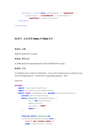 this
                            this.currentState == 'openState' ?
       <mx:Button click="(this                   'openState')
           currentState = 'closedState' : currentState =
              'openState' label="change"/>
               'openState'"
    </mx:VBox>

</mx:Canvas>




11.11 . 添加视图 States 到 Flash 组件
11.11节.



11.11.1. 问题

我想使用 Flash 组件作为 states。

11.11.2. 解决办法

在 UIMovieClip 或 ContainerMovieClip 实例内提供帧标签作为 states。

11.11.3. 讨论

首先创建将在 Flex 应用程序中实例化的类。在 Flex 程序中如果没有添加子对象则这个类必
须扩展自 UIMovieClip 类，否则需扩展自 ContainerMovieClip 类，例如：

Code View:

package
package{
   import flash.text.TextField;
   import mx.flash.ContainerMovieClip;
   public class FlashAssetClass extends ContainerMovieClip{
       private var txt:TextField;
       public function FlashAssetClass() {
              txt = new TextField();
              addChild(txt);
              txt.text = "INIT"
                         "INIT";
              super
              super();
       }

        override public function set
                                   void
        currentState(value:String):void {
           trace " set current state ");
           trace("
           super
           super.currentState = value;
 