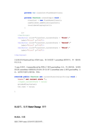 private var classInst:FlashAssetClass;

                                         void
           private function createComp():void {
              classInst = new FlashAssetClass();
              rawChildren.addChild(classInst);
              invalidateDisplayList();
           }

       ]]>
    </mx:Script>
    <mx:Button click="classInst.currentState = 'First'
                                               'First';"
       label="First" y="300"/>
    <mx:Button click="classInst.currentState = 'Second'
                                               'Second';"
       label="First" y="330"/>
    <mx:Button click="classInst.currentState = 'Third'
                                               'Third';"
       label="First" y="360"/>

</mx:Canvas>

注意要改变 FlashAssetClass 对象的 state，你只要设置下 currentState 属性即可，和一般的组
件差不多。

当 state 改变时，ContainerMovieClip 类默认下调用 gotoAndStop 方法，停止帧回放。如果你
要设置 currentState 来播放指定的动画，      你可以重写 currentState setter 去调用 gotoAndPlay 方
法，这样将不能停止帧回放，例如：

                                                        void
override public function set currentState(value:String):void {
   trace " set current state ");
   trace("
   //super.currentState = value;
   gotoAndPlay(value);
   txt.text = value;

}




11.12 . 处理 State Change 事件
11.12节.



11.12.1. 问题

我想了解和 states 改变时所关联的事件。
 